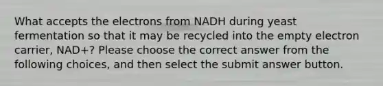 What accepts the electrons from NADH during yeast fermentation so that it may be recycled into the empty electron carrier, NAD+? Please choose the correct answer from the following choices, and then select the submit answer button.