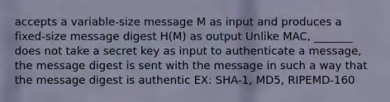 accepts a variable-size message M as input and produces a fixed-size message digest H(M) as output Unlike MAC, _______ does not take a secret key as input to authenticate a message, the message digest is sent with the message in such a way that the message digest is authentic EX: SHA-1, MD5, RIPEMD-160