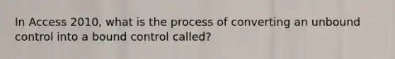 In Access 2010, what is the process of converting an unbound control into a bound control called?