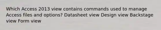 Which Access 2013 view contains commands used to manage Access files and options? Datasheet view Design view Backstage view Form view