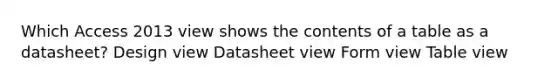 Which Access 2013 view shows the contents of a table as a datasheet? Design view Datasheet view Form view Table view