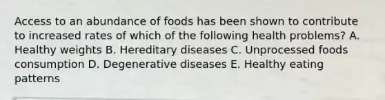 Access to an abundance of foods has been shown to contribute to increased rates of which of the following health problems? A. Healthy weights B. Hereditary diseases C. Unprocessed foods consumption D. Degenerative diseases E. Healthy eating patterns