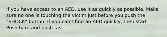 If you have access to an AED, use it as quickly as possible. Make sure no one is touching the victim just before you push the "SHOCK" button. If you can't find an AED quickly, then start ___. Push hard and push fast.