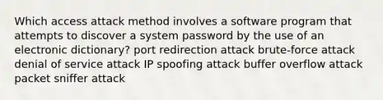 Which access attack method involves a software program that attempts to discover a system password by the use of an electronic dictionary? port redirection attack brute-force attack denial of service attack IP spoofing attack buffer overflow attack packet sniffer attack