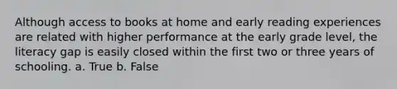 Although access to books at home and early reading experiences are related with higher performance at the early grade level, the literacy gap is easily closed within the first two or three years of schooling. a. True b. False