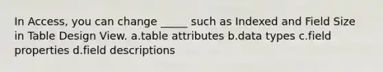 In Access, you can change _____ such as Indexed and Field Size in Table Design View. a.table attributes b.data types c.field properties d.field descriptions