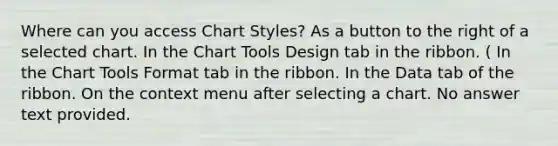 Where can you access Chart Styles? As a button to the right of a selected chart. In the Chart Tools Design tab in the ribbon. ( In the Chart Tools Format tab in the ribbon. In the Data tab of the ribbon. On the context menu after selecting a chart. No answer text provided.