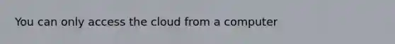 You can only access the cloud from a computer