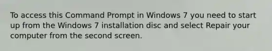 To access this Command Prompt in Windows 7 you need to start up from the Windows 7 installation disc and select Repair your computer from the second screen.