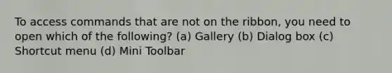 To access commands that are not on the ribbon, you need to open which of the following? (a) Gallery (b) Dialog box (c) Shortcut menu (d) Mini Toolbar