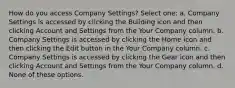 How do you access Company Settings? Select one: a. Company Settings is accessed by clicking the Building icon and then clicking Account and Settings from the Your Company column. b. Company Settings is accessed by clicking the Home icon and then clicking the Edit button in the Your Company column. c. Company Settings is accessed by clicking the Gear icon and then clicking Account and Settings from the Your Company column. d. None of these options.