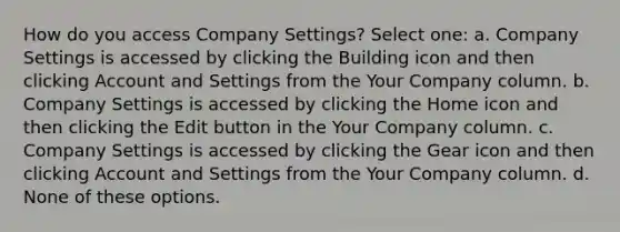 How do you access Company Settings? Select one: a. Company Settings is accessed by clicking the Building icon and then clicking Account and Settings from the Your Company column. b. Company Settings is accessed by clicking the Home icon and then clicking the Edit button in the Your Company column. c. Company Settings is accessed by clicking the Gear icon and then clicking Account and Settings from the Your Company column. d. None of these options.