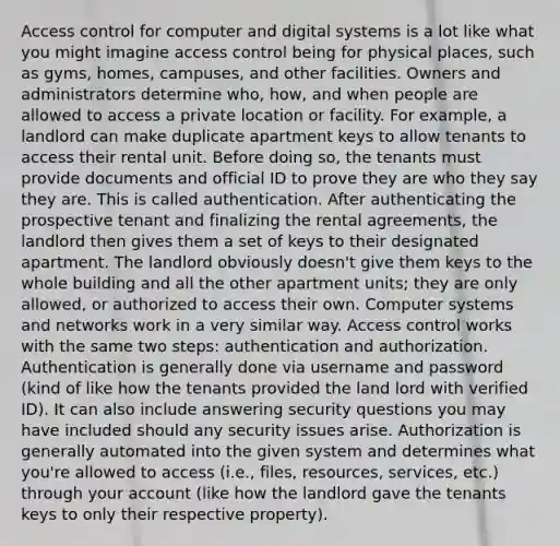 Access control for computer and digital systems is a lot like what you might imagine access control being for physical places, such as gyms, homes, campuses, and other facilities. Owners and administrators determine who, how, and when people are allowed to access a private location or facility. For example, a landlord can make duplicate apartment keys to allow tenants to access their rental unit. Before doing so, the tenants must provide documents and official ID to prove they are who they say they are. This is called authentication. After authenticating the prospective tenant and finalizing the rental agreements, the landlord then gives them a set of keys to their designated apartment. The landlord obviously doesn't give them keys to the whole building and all the other apartment units; they are only allowed, or authorized to access their own. Computer systems and networks work in a very similar way. Access control works with the same two steps: authentication and authorization. Authentication is generally done via username and password (kind of like how the tenants provided the land lord with verified ID). It can also include answering security questions you may have included should any security issues arise. Authorization is generally automated into the given system and determines what you're allowed to access (i.e., files, resources, services, etc.) through your account (like how the landlord gave the tenants keys to only their respective property).