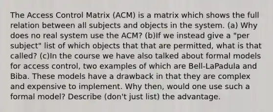 The Access Control Matrix (ACM) is a matrix which shows the full relation between all subjects and objects in the system. (a) Why does no real system use the ACM? (b)If we instead give a "per subject" list of which objects that that are permitted, what is that called? (c)In the course we have also talked about formal models for access control, two examples of which are Bell-LaPadula and Biba. These models have a drawback in that they are complex and expensive to implement. Why then, would one use such a formal model? Describe (don't just list) the advantage.