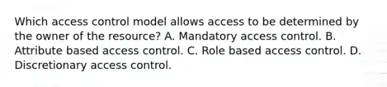 Which access control model allows access to be determined by the owner of the resource? A. Mandatory access control. B. Attribute based access control. C. Role based access control. D. Discretionary access control.