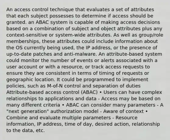 An access control technique that evaluates a set of attributes that each subject possesses to determine if access should be granted. an ABAC system is capable of making access decisions based on a combination of subject and object attributes plus any context-sensitive or system-wide attributes. As well as group/role memberships, these attributes could include information about the OS currently being used, the IP address, or the presence of up-to-date patches and anti-malware. An attribute-based system could monitor the number of events or alerts associated with a user account or with a resource, or track access requests to ensure they are consistent in terms of timing of requests or geographic location. It could be programmed to implement policies, such as M-of-N control and separation of duties Attribute-based access control (ABAC) • Users can have complex relationships to applications and data - Access may be based on many different criteria • ABAC can consider many parameters - A "next generation" authorization model - Aware of context • Combine and evaluate multiple parameters - Resource information, IP address, time of day, desired action, relationship to the data, etc.