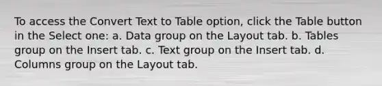 To access the Convert Text to Table option, click the Table button in the Select one: a. Data group on the Layout tab. b. Tables group on the Insert tab. c. Text group on the Insert tab. d. Columns group on the Layout tab.