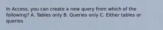 In Access, you can create a new query from which of the following? A. Tables only B. Queries only C. Either tables or queries