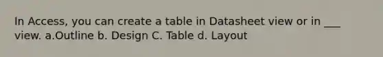 In Access, you can create a table in Datasheet view or in ___ view. a.Outline b. Design C. Table d. Layout