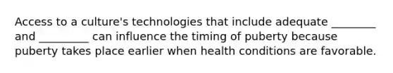 Access to a culture's technologies that include adequate ________ and _________ can influence the timing of puberty because puberty takes place earlier when health conditions are favorable.