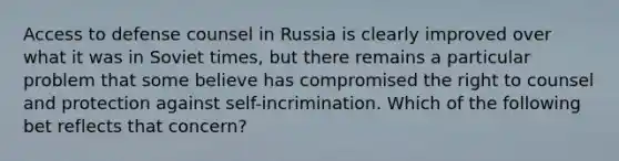 Access to defense counsel in Russia is clearly improved over what it was in Soviet times, but there remains a particular problem that some believe has compromised the right to counsel and protection against self-incrimination. Which of the following bet reflects that concern?