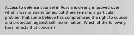 Access to defense counsel in Russia is clearly improved over what it was in Soviet times, but there remains a particular problem that some believe has compromised the right to counsel and protection against self-incrimination. Which of the following best reflects that concern?