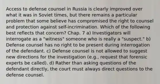 Access to defense counsel in Russia is clearly improved over what it was in Soviet times, but there remains a particular problem that some believe has compromised the right to counsel and protection against self-incrimination. Which of the following best reflects that concern? Chap. 7 a) Investigators will interrogate as a "witness" someone who is really a "suspect." b) Defense counsel has no right to be present during interrogation of the defendant. c) Defense counsel is not allowed to suggest new directions for the investigation (e.g., request that forensic experts be called). d) Rather than asking questions of the defendant directly, the court must always direct questions to the defense counsel.