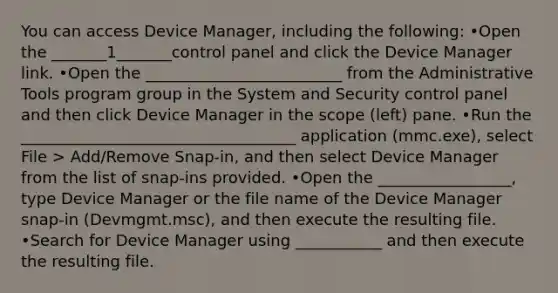 You can access Device Manager, including the following: •Open the _______1_______control panel and click the Device Manager link. •Open the _________________________ from the Administrative Tools program group in the System and Security control panel and then click Device Manager in the scope (left) pane. •Run the ___________________________________ application (mmc.exe), select File > Add/Remove Snap‐in, and then select Device Manager from the list of snap‐ins provided. •Open the _________________, type Device Manager or the file name of the Device Manager snap‐in (Devmgmt.msc), and then execute the resulting file. •Search for Device Manager using ___________ and then execute the resulting file.