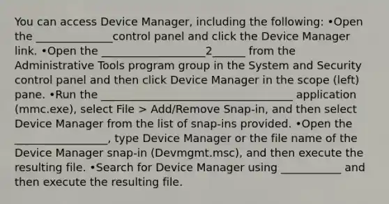 You can access Device Manager, including the following: •Open the ______________control panel and click the Device Manager link. •Open the ___________________2______ from the Administrative Tools program group in the System and Security control panel and then click Device Manager in the scope (left) pane. •Run the ___________________________________ application (mmc.exe), select File > Add/Remove Snap‐in, and then select Device Manager from the list of snap‐ins provided. •Open the _________________, type Device Manager or the file name of the Device Manager snap‐in (Devmgmt.msc), and then execute the resulting file. •Search for Device Manager using ___________ and then execute the resulting file.