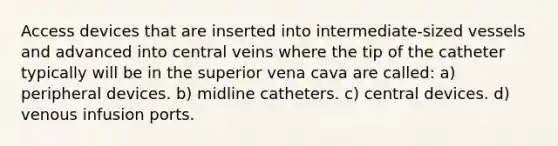 Access devices that are inserted into intermediate-sized vessels and advanced into central veins where the tip of the catheter typically will be in the superior vena cava are called: a) peripheral devices. b) midline catheters. c) central devices. d) venous infusion ports.