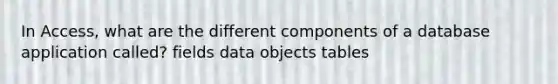 In Access, what are the different components of a database application called? fields data objects tables