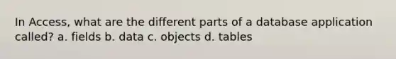 In Access, what are the different parts of a database application called? a. fields b. data c. objects d. tables