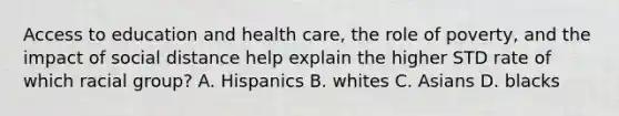 Access to education and health care, the role of poverty, and the impact of social distance help explain the higher STD rate of which racial group? A. Hispanics B. whites C. Asians D. blacks