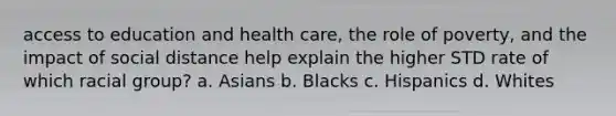 access to education and health care, the role of poverty, and the impact of social distance help explain the higher STD rate of which racial group? a. Asians b. Blacks c. Hispanics d. Whites