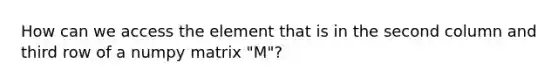 How can we access the element that is in the second column and third row of a numpy matrix "M"?