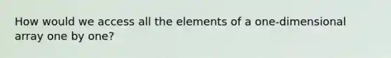 How would we access all the elements of a one-dimensional array one by one?