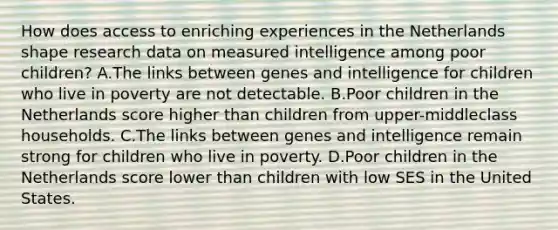 How does access to enriching experiences in the Netherlands shape research data on measured intelligence among poor children? A.The links between genes and intelligence for children who live in poverty are not detectable. B.Poor children in the Netherlands score higher than children from upper-middleclass households. C.The links between genes and intelligence remain strong for children who live in poverty. D.Poor children in the Netherlands score lower than children with low SES in the United States.