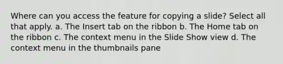 Where can you access the feature for copying a slide? Select all that apply. a. The Insert tab on the ribbon b. The Home tab on the ribbon c. The context menu in the Slide Show view d. The context menu in the thumbnails pane