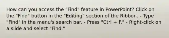 How can you access the "Find" feature in PowerPoint? Click on the "Find" button in the "Editing" section of the Ribbon. - Type "Find" in the menu's search bar. - Press "Ctrl + F." - Right-click on a slide and select "Find."