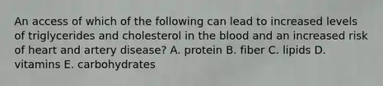 An access of which of the following can lead to increased levels of triglycerides and cholesterol in <a href='https://www.questionai.com/knowledge/k7oXMfj7lk-the-blood' class='anchor-knowledge'>the blood</a> and an increased risk of heart and artery disease? A. protein B. fiber C. lipids D. vitamins E. carbohydrates