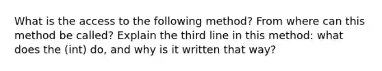 What is the access to the following method? From where can this method be called? Explain the third line in this method: what does the (int) do, and why is it written that way?