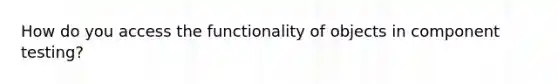 How do you access the functionality of objects in component testing?