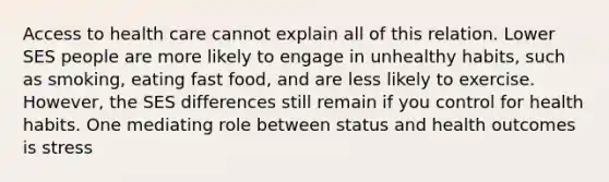 Access to health care cannot explain all of this relation. Lower SES people are more likely to engage in unhealthy habits, such as smoking, eating fast food, and are less likely to exercise. However, the SES differences still remain if you control for health habits. One mediating role between status and health outcomes is stress