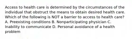 <a href='https://www.questionai.com/knowledge/kn0c8IKgR7-access-to-health-care' class='anchor-knowledge'>access to health care</a> is determined by the circumstances of the individual that obstruct the means to obtain desired health care. Which of the following is NOT a barrier to access to health care? A. Preexisting conditions B. Nonparticipating physician C. Inability to communicate D. Personal avoidance of a health problem