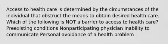 Access to health care is determined by the circumstances of the individual that obstruct the means to obtain desired health care. Which of the following is NOT a barrier to access to health care? Preexisting conditions Nonparticipating physician Inability to communicate Personal avoidance of a health problem