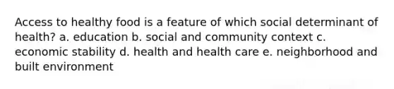 Access to healthy food is a feature of which social determinant of health? a. education b. social and community context c. economic stability d. health and health care e. neighborhood and built environment