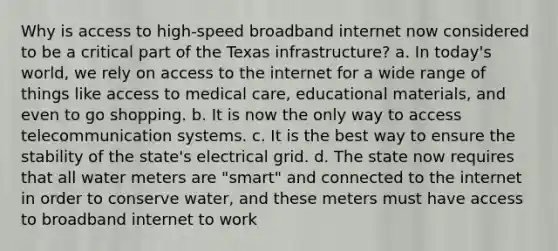 Why is access to high-speed broadband internet now considered to be a critical part of the Texas infrastructure? a. In today's world, we rely on access to the internet for a wide range of things like access to medical care, educational materials, and even to go shopping. b. It is now the only way to access telecommunication systems. c. It is the best way to ensure the stability of the state's electrical grid. d. The state now requires that all water meters are "smart" and connected to the internet in order to conserve water, and these meters must have access to broadband internet to work