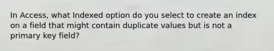 In Access, what Indexed option do you select to create an index on a field that might contain duplicate values but is not a primary key field?