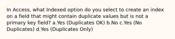 In Access, what Indexed option do you select to create an index on a field that might contain duplicate values but is not a primary key field? a.Yes (Duplicates OK) b.No c.Yes (No Duplicates) d.Yes (Duplicates Only)