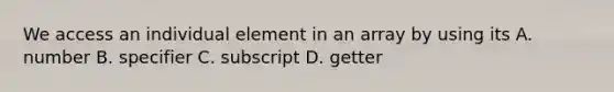 We access an individual element in an array by using its A. number B. specifier C. subscript D. getter